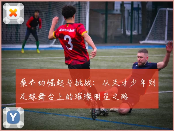 桑乔的崛起与挑战：从天才少年到足球舞台上的璀璨明星之路