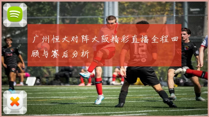 广州恒大对阵大阪精彩直播全程回顾与赛后分析