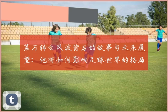 莱万转会风波背后的故事与未来展望：他将如何影响足球世界的格局