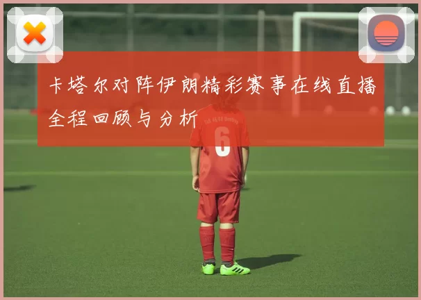 卡塔尔对阵伊朗精彩赛事在线直播全程回顾与分析