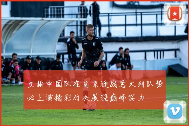 女排中国队在南京迎战意大利队势必上演精彩对决展现巅峰实力