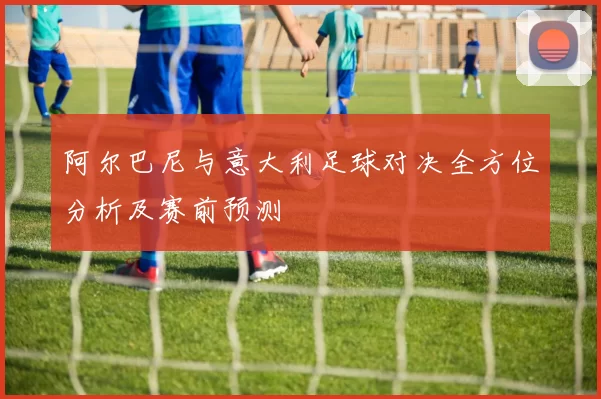阿尔巴尼与意大利足球对决全方位分析及赛前预测