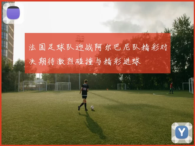 法国足球队迎战阿尔巴尼队精彩对决期待激烈碰撞与精彩进球