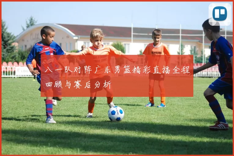 八一队对阵广东男篮精彩直播全程回顾与赛后分析