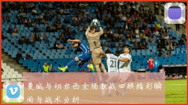 曼城与切尔西全场激战回顾精彩瞬间与战术分析