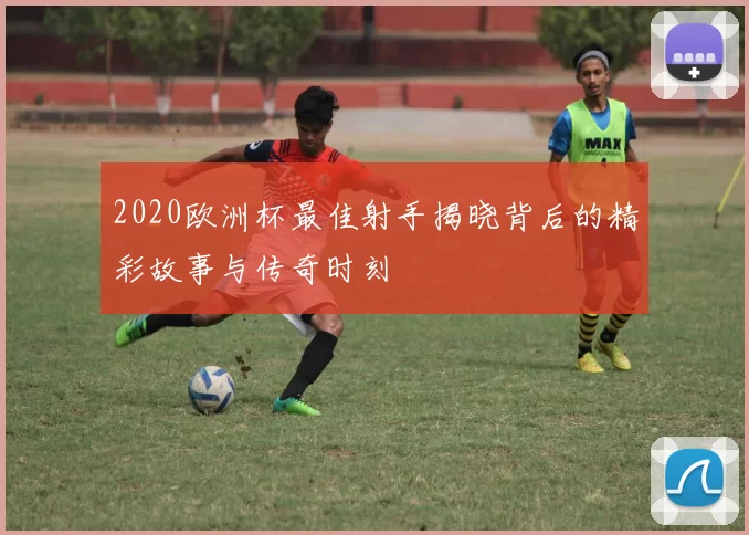 2020欧洲杯最佳射手揭晓背后的精彩故事与传奇时刻